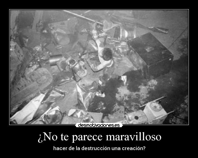 ¿No te parece maravilloso - hacer de la destrucción una creación?