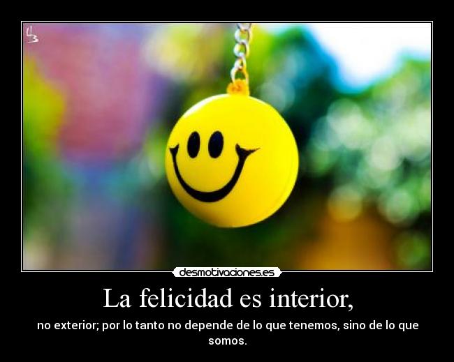 La felicidad es interior, - no exterior; por lo tanto no depende de lo que tenemos, sino de lo que somos.