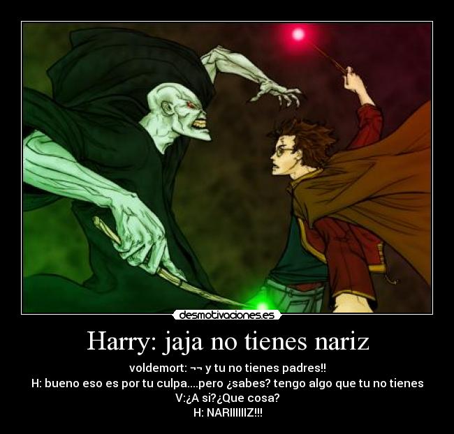 Harry: jaja no tienes nariz - voldemort: ¬¬ y tu no tienes padres!!
H: bueno eso es por tu culpa....pero ¿sabes? tengo algo que tu no tienes
V:¿A si?¿Que cosa?
H: NARIIIIIIZ!!!