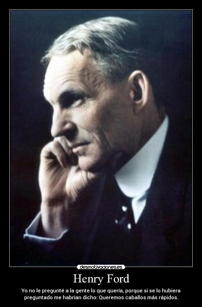 Henry Ford - Yo no le pregunté a la gente lo que quería, porque si se lo hubiera
preguntado me habrían dicho: Queremos caballos más rápidos.