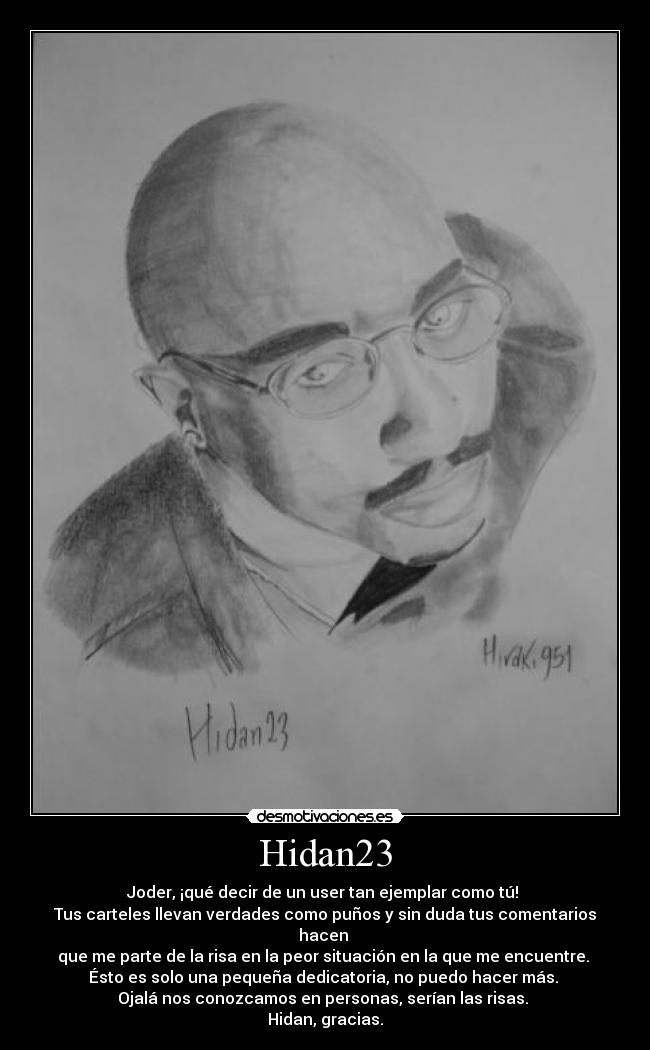 Hidan23 - Joder, ¡qué decir de un user tan ejemplar como tú! 
Tus carteles llevan verdades como puños y sin duda tus comentarios hacen 
que me parte de la risa en la peor situación en la que me encuentre. 
Ésto es solo una pequeña dedicatoria, no puedo hacer más. 
Ojalá nos conozcamos en personas, serían las risas. 
Hidan, gracias.
