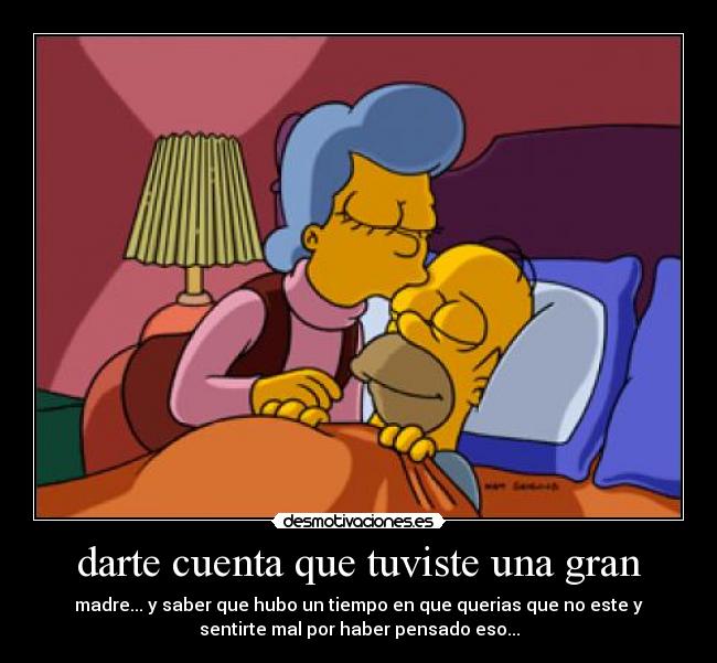 darte cuenta que tuviste una gran - madre... y saber que hubo un tiempo en que querias que no este y
sentirte mal por haber pensado eso...