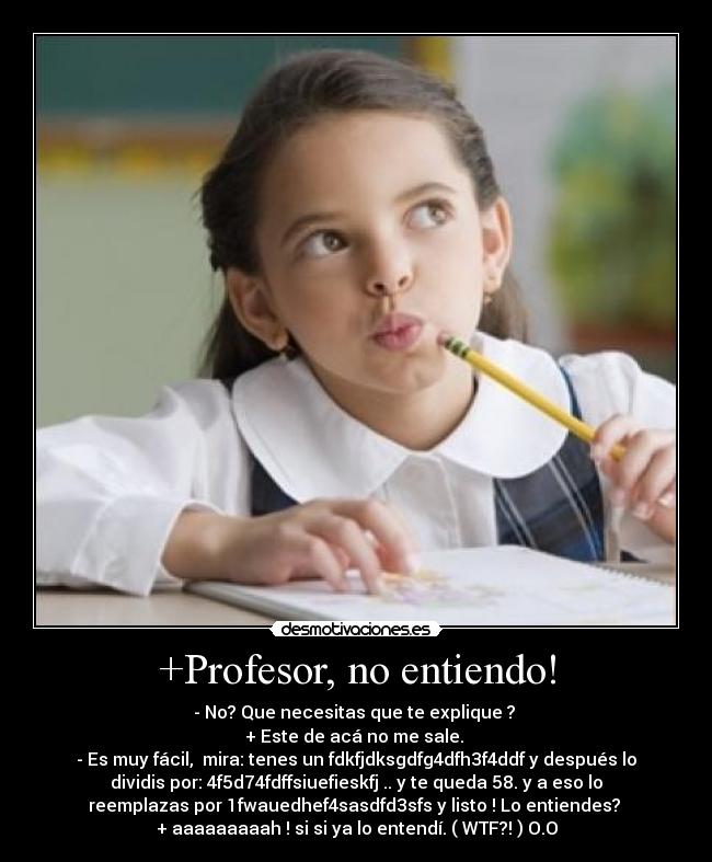 +Profesor, no entiendo! - - No? Que necesitas que te explique ?
+ Este de acá no me sale.
- Es muy fácil, mira: tenes un fdkfjdksgdfg4dfh3f4ddf y después lo
dividis por: 4f5d74fdffsiuefieskfj .. y te queda 58. y a eso lo
reemplazas por 1fwauedhef4sasdfd3sfs y listo ! Lo entiendes?
+ aaaaaaaaah ! si si ya lo entendí. ( WTF?! ) O.O
