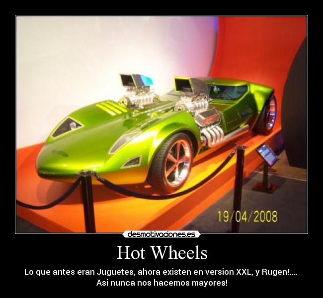 Hot Wheels - Lo que antes eran Juguetes, ahora existen en version XXL, y Rugen!.... 
Asi nunca nos hacemos mayores!