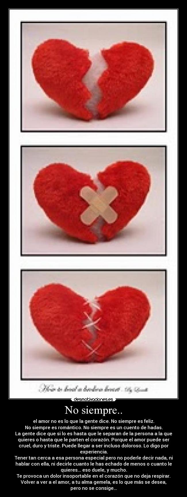 No siempre.. - el amor no es lo que la gente dice. No siempre es feliz.
No siempre es romántico. No siempre es un cuento de hadas.
La gente dice que si lo es hasta que le separan de la persona a la que
quieres o hasta que le parten el corazón. Porque el amor puede ser
cruel, duro y triste. Puede llegar a ser incluso doloroso. Lo digo por
experiencia.
Tener tan cerca a esa persona especial pero no poderle decir nada, ni
hablar con ella, ni decirle cuanto le has echado de menos o cuanto le
quieres... eso duele, y mucho.
Te provoca un dolor insoportable en el corazón que no deja respirar.
Volver a ver a el amor, a tu alma gemela, es lo que más se desea,
pero no se consige...