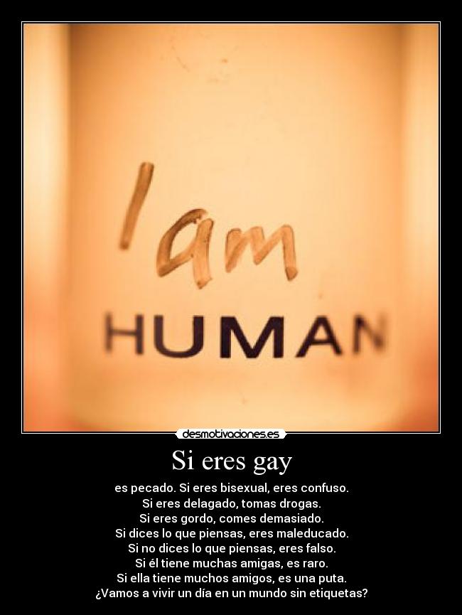 Si eres gay - es pecado. Si eres bisexual, eres confuso.
Si eres delagado, tomas drogas.
Si eres gordo, comes demasiado.
Si dices lo que piensas, eres maleducado.
Si no dices lo que piensas, eres falso.
Si él tiene muchas amigas, es raro.
Si ella tiene muchos amigos, es una puta.
¿Vamos a vivir un día en un mundo sin etiquetas?