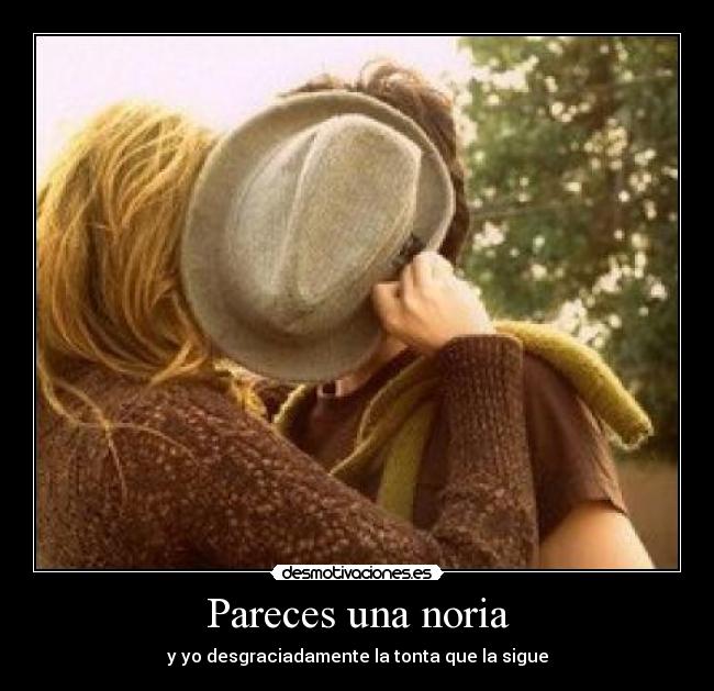 Pareces una noria - y yo desgraciadamente la tonta que la sigue