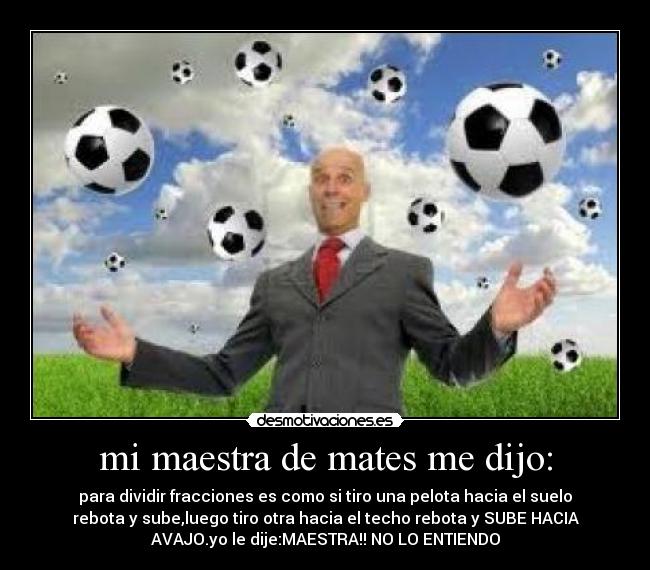 mi maestra de mates me dijo: - para dividir fracciones es como si tiro una pelota hacia el suelo
rebota y sube,luego tiro otra hacia el techo rebota y SUBE HACIA
AVAJO.yo le dije:MAESTRA!! NO LO ENTIENDO