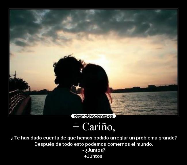 + Cariño, - ¿ Te has dado cuenta de que hemos podido arreglar un problema grande?
Después de todo esto podemos comernos el mundo.
- ¿Juntos?
+Juntos.
