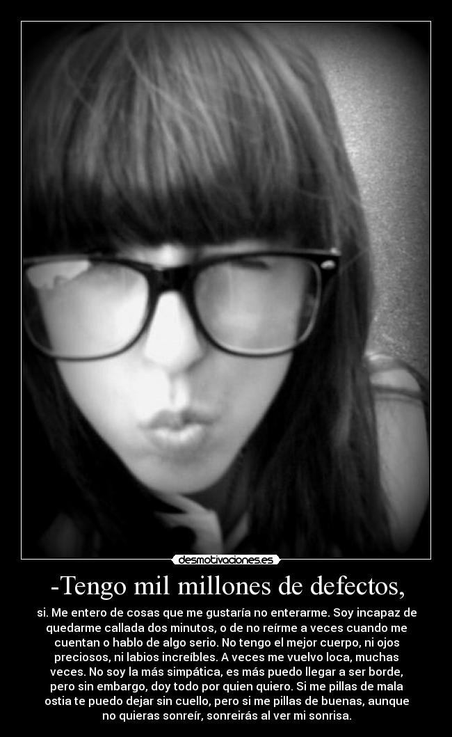 -Tengo mil millones de defectos, - si. Me entero de cosas que me gustaría no enterarme. Soy incapaz de
quedarme callada dos minutos, o de no reírme a veces cuando me
cuentan o hablo de algo serio. No tengo el mejor cuerpo, ni ojos
preciosos, ni labios increíbles. A veces me vuelvo loca, muchas
veces. No soy la más simpática, es más puedo llegar a ser borde,
pero sin embargo, doy todo por quien quiero. Si me pillas de mala
ostia te puedo dejar sin cuello, pero si me pillas de buenas, aunque
no quieras sonreír, sonreirás al ver mi sonrisa.