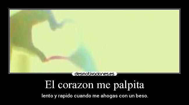 El corazon me palpita - lento y rapido cuando me ahogas con un beso.