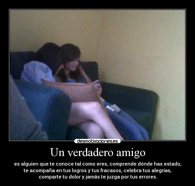 Un verdadero amigo - es alguien que te conoce tal como eres, comprende dónde has estado,
te acompaña en tus logros y tus fracasos, celebra tus alegrías,
comparte tu dolor y jamás te juzga por tus errores.