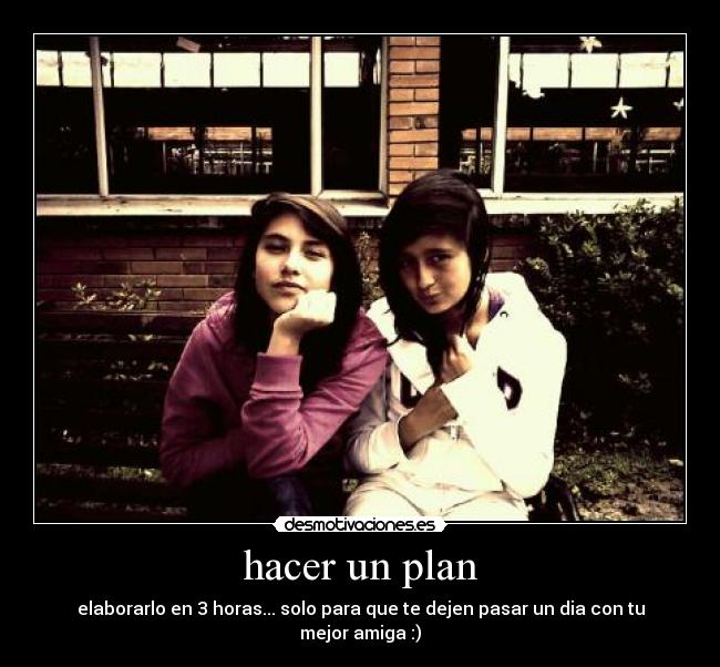 hacer un plan - elaborarlo en 3 horas... solo para que te dejen pasar un dia con tu mejor amiga :)