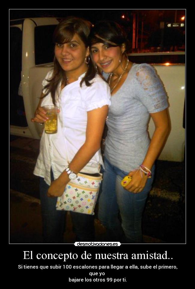 El concepto de nuestra amistad.. - Si tienes que subir 100 escalones para llegar a ella, sube el primero, que yo
bajare los otros 99 por ti.