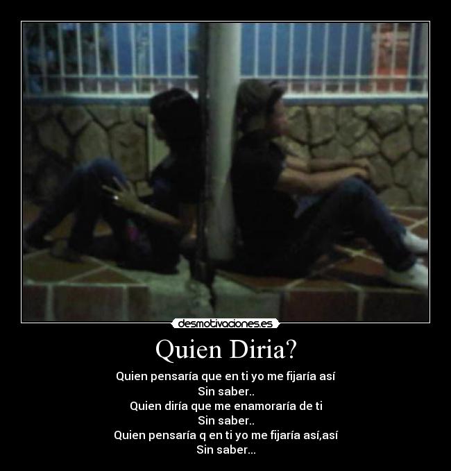 Quien Diria? - Quien pensaría que en ti yo me fijaría así
Sin saber..
Quien diría que me enamoraría de ti
Sin saber..
Quien pensaría q en ti yo me fijaría así,así
Sin saber...