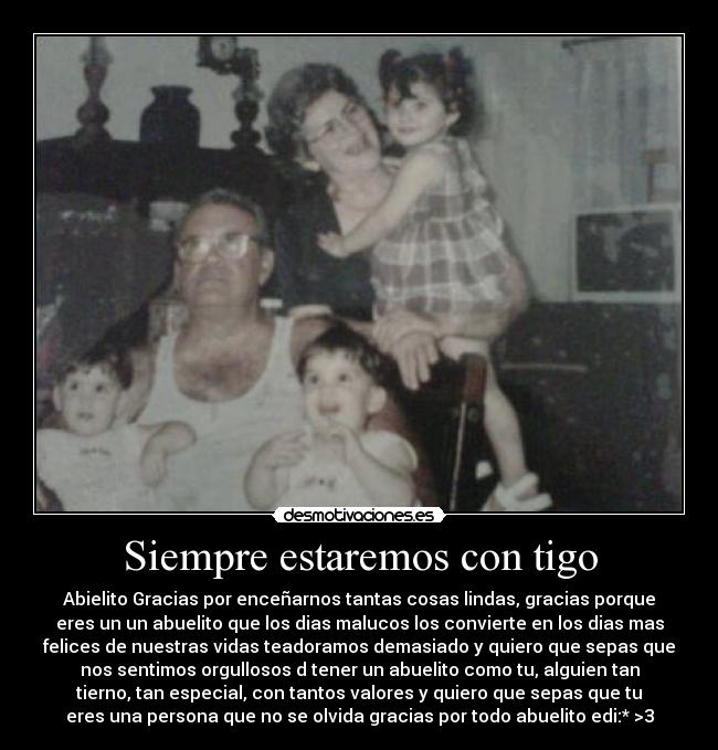 Siempre estaremos con tigo - Abielito Gracias por enceñarnos tantas cosas lindas, gracias porque
eres un un abuelito que los dias malucos los convierte en los dias mas
felices de nuestras vidas teadoramos demasiado y quiero que sepas que
nos sentimos orgullosos d tener un abuelito como tu, alguien tan
tierno, tan especial, con tantos valores y quiero que sepas que tu
eres una persona que no se olvida gracias por todo abuelito edi:* >3