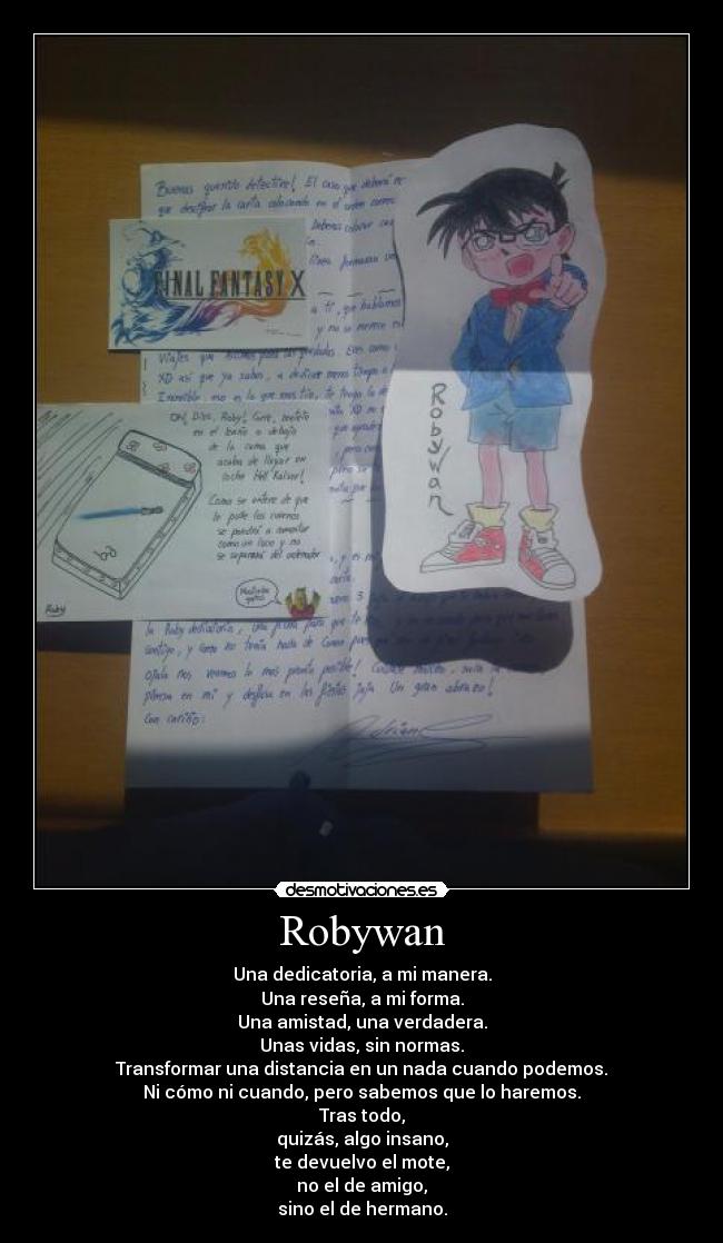 Robywan - Una dedicatoria, a mi manera.
Una reseña, a mi forma.
Una amistad, una verdadera.
Unas vidas, sin normas.
Transformar una distancia en un nada cuando podemos.
Ni cómo ni cuando, pero sabemos que lo haremos.
Tras todo,
quizás, algo insano,
te devuelvo el mote,
no el de amigo,
sino el de hermano.