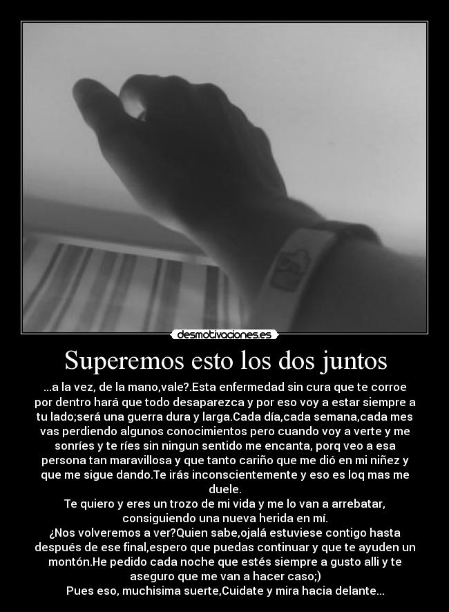 Superemos esto los dos juntos - ...a la vez, de la mano,vale?.Esta enfermedad sin cura que te corroe
por dentro hará que todo desaparezca y por eso voy a estar siempre a
tu lado;será una guerra dura y larga.Cada día,cada semana,cada mes
vas perdiendo algunos conocimientos pero cuando voy a verte y me
sonríes y te ríes sin ningun sentido me encanta, porq veo a esa
persona tan maravillosa y que tanto cariño que me dió en mi niñez y
que me sigue dando.Te irás inconscientemente y eso es loq mas me
duele.
Te quiero y eres un trozo de mi vida y me lo van a arrebatar,
consiguiendo una nueva herida en mí.
¿Nos volveremos a ver?Quien sabe,ojalá estuviese contigo hasta
después de ese final,espero que puedas continuar y que te ayuden un
montón.He pedido cada noche que estés siempre a gusto alli y te
aseguro que me van a hacer caso;)
Pues eso, muchisima suerte,Cuidate y mira hacia delante...