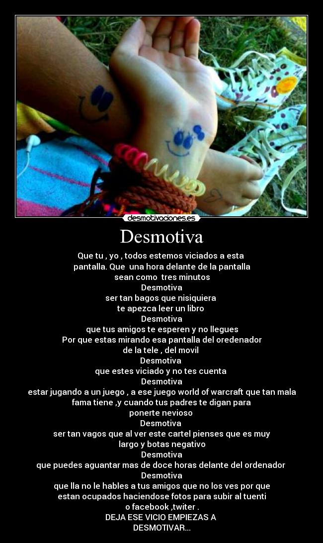 Desmotiva - Que tu , yo , todos estemos viciados a esta
pantalla. Que una hora delante de la pantalla
sean como tres minutos
Desmotiva
ser tan bagos que nisiquiera
te apezca leer un libro
Desmotiva
que tus amigos te esperen y no llegues
Por que estas mirando esa pantalla del oredenador
de la tele , del movil
Desmotiva
que estes viciado y no tes cuenta
Desmotiva
estar jugando a un juego , a ese juego world of warcraft que tan mala
fama tiene ,y cuando tus padres te digan para
ponerte nevioso
Desmotiva
ser tan vagos que al ver este cartel pienses que es muy
largo y botas negativo
Desmotiva
que puedes aguantar mas de doce horas delante del ordenador
Desmotiva
que lla no le hables a tus amigos que no los ves por que
estan ocupados haciendose fotos para subir al tuenti
o facebook ,twiter .
DEJA ESE VICIO EMPIEZAS A
DESMOTIVAR...