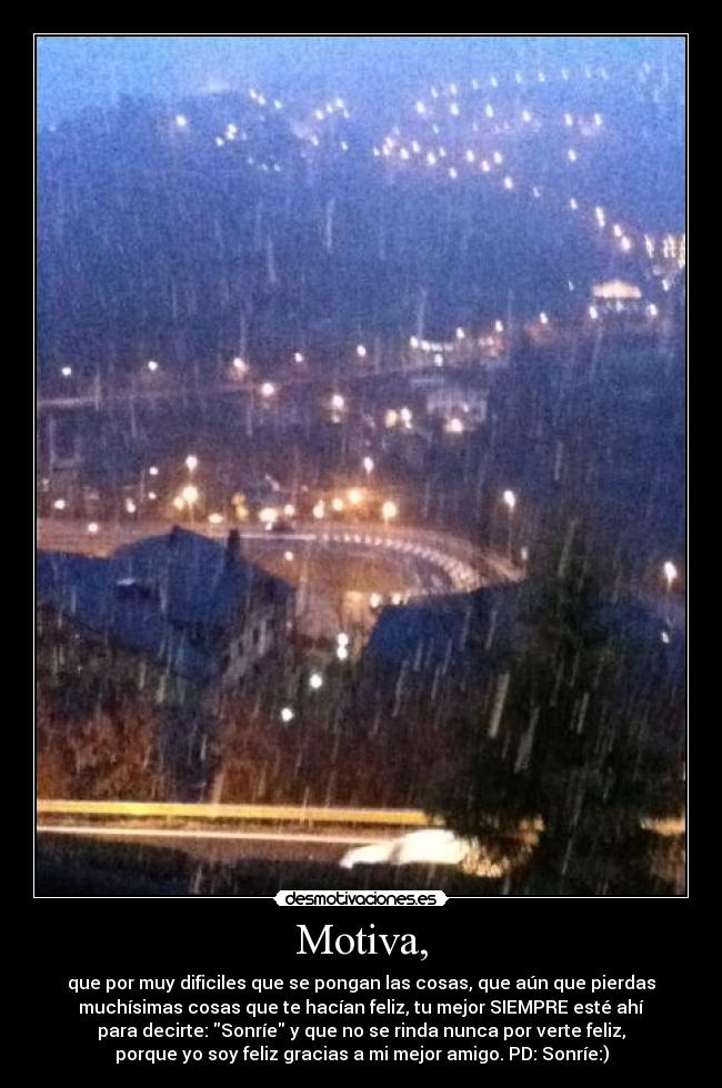 Motiva, - que por muy dificiles que se pongan las cosas, que aún que pierdas
muchísimas cosas que te hacían feliz, tu mejor SIEMPRE esté ahí
para decirte: Sonríe y que no se rinda nunca por verte feliz,
porque yo soy feliz gracias a mi mejor amigo. PD: Sonríe:)