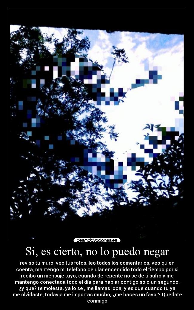 Si, es cierto, no lo puedo negar - reviso tu muro, veo tus fotos, leo todos los comentarios, veo quien
coenta, mantengo mi teléfono celular encendido todo el tiempo por si
recibo un mensaje tuyo, cuando de repente no se de ti sufro y me
mantengo conectada todo el día para hablar contigo solo un segundo,
¿y que? te molesta, ya lo se , me llamas loca, y es que cuando tu ya
me olvidaste, todavía me importas mucho, ¿me haces un favor? Quedate
conmigo♥