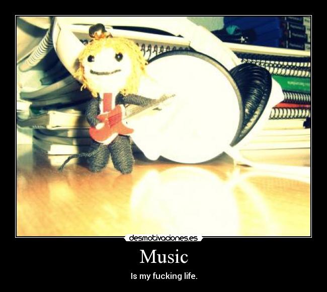 Music - Is my fucking life.