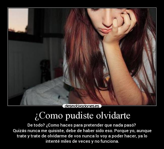 ¿Como pudiste olvidarte - De todo? ¿Como haces para pretender que nada pasó?
Quizás nunca me quisiste, debe de haber sido eso. Porque yo, aunque
trate y trate de olvidarme de vos nunca lo voy a poder hacer, ya lo
intenté miles de veces y no funciona.