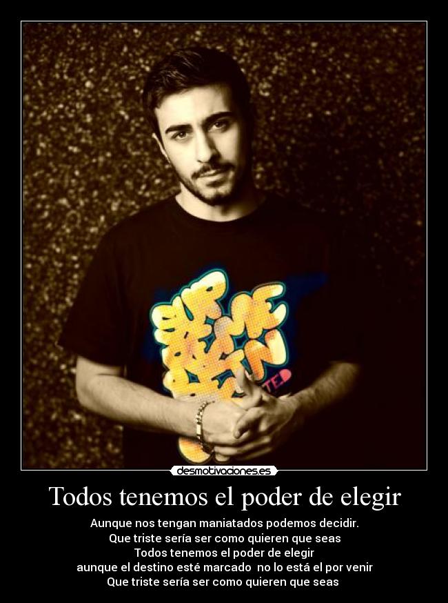 Todos tenemos el poder de elegir - Aunque nos tengan maniatados podemos decidir.
Que triste sería ser como quieren que seas
Todos tenemos el poder de elegir
aunque el destino esté marcado  no lo está el por venir
Que triste sería ser como quieren que seas ♫