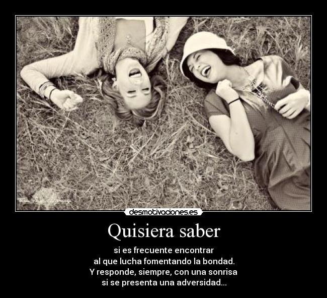 Quisiera saber - si es frecuente encontrar
al que lucha fomentando la bondad.
Y responde, siempre, con una sonrisa
si se presenta una adversidad...