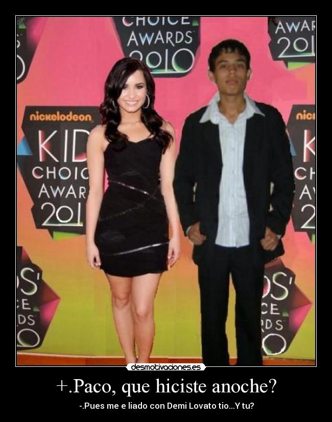 +.Paco, que hiciste anoche? - -.Pues me e liado con Demi Lovato tio...Y tu?