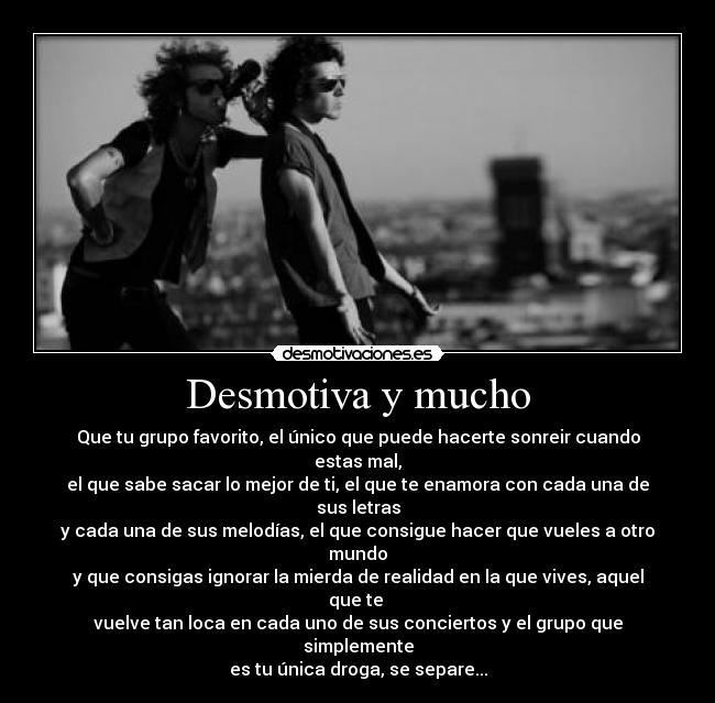 Desmotiva y mucho - Que tu grupo favorito, el único que puede hacerte sonreir cuando estas mal,
el que sabe sacar lo mejor de ti, el que te enamora con cada una de sus letras
y cada una de sus melodías, el que consigue hacer que vueles a otro mundo
y que consigas ignorar la mierda de realidad en la que vives, aquel que te
vuelve tan loca en cada uno de sus conciertos y el grupo que simplemente
es tu única droga, se separe...