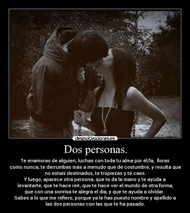 Dos personas. - Te enamoras de alguien, luchas con toda tu alma por él/la,  lloras
como nunca, te derrumbas más a menudo que de costumbre, y resulta que
no estais destinados, te tropiezas y te caes.
Y luego, aparece otra persona, que te da la mano y te ayuda a
levantarte, que te hace reír, que te hace ver el mundo de otra forma,
que con una sonrisa te alegra el día, y que te ayuda a olvidar. 
Sabes a lo que me refiero, porque ya le has puesto nombre y apellido a
las dos personas con las que te ha pasado.