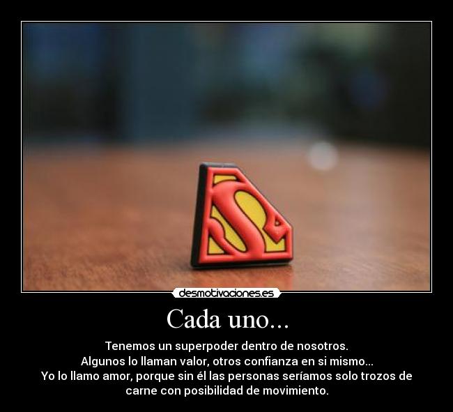 Cada uno... - Tenemos un superpoder dentro de nosotros.
Algunos lo llaman valor, otros confianza en si mismo...
Yo lo llamo amor, porque sin él las personas seríamos solo trozos de
carne con posibilidad de movimiento.