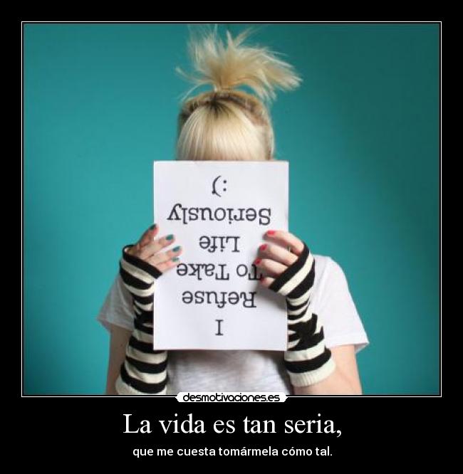 La vida es tan seria, - que me cuesta tomármela cómo tal.