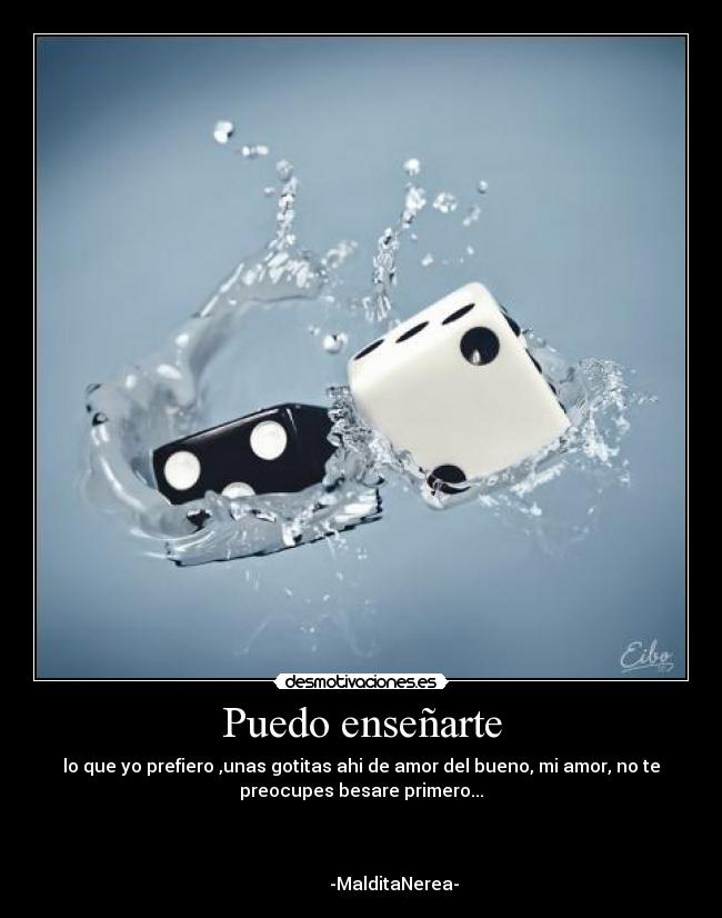 Puedo enseñarte - lo que yo prefiero ,unas gotitas ahi de amor del bueno, mi amor, no te
preocupes besare primero...


                                                                      
               -MalditaNerea-