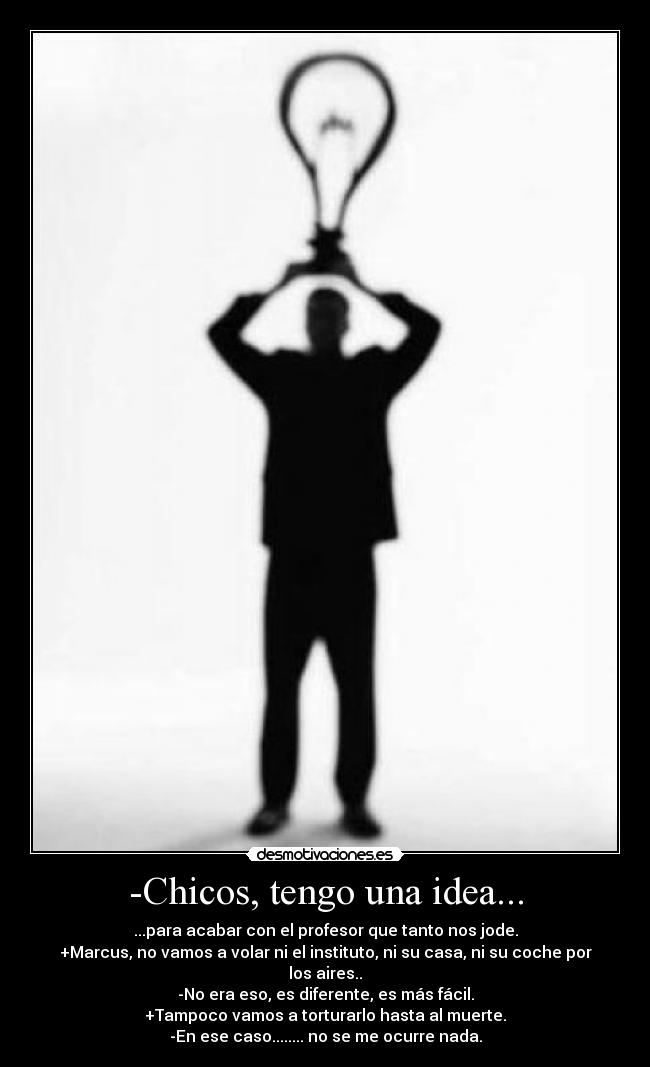 -Chicos, tengo una idea... - ...para acabar con el profesor que tanto nos jode.
+Marcus, no vamos a volar ni el instituto, ni su casa, ni su coche por los aires..
-No era eso, es diferente, es más fácil.
+Tampoco vamos a torturarlo hasta al muerte.
-En ese caso........ no se me ocurre nada.