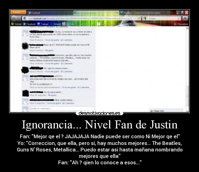 Ignorancia... Nivel Fan de Justin - Fan: Mejor qe el ? JAJAJAJA Nadie puede ser como Ni Mejor qe el
Yo: Correccion, que ella, pero si, hay muchos mejores... The Beatles,
Guns N Roses, Metallica... Puedo estar asi hasta mañana nombrando
mejores que ella
Fan: Ah ? qien lo conoce a esos...