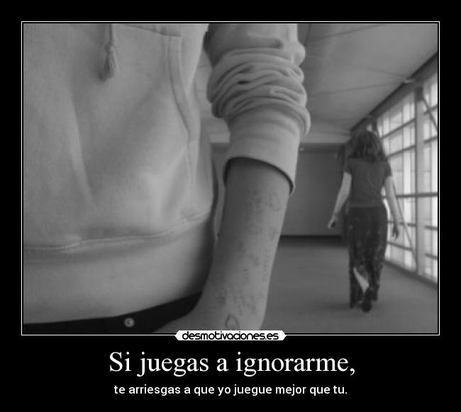 Si juegas a ignorarme, - te arriesgas a que yo juegue mejor que tu.
