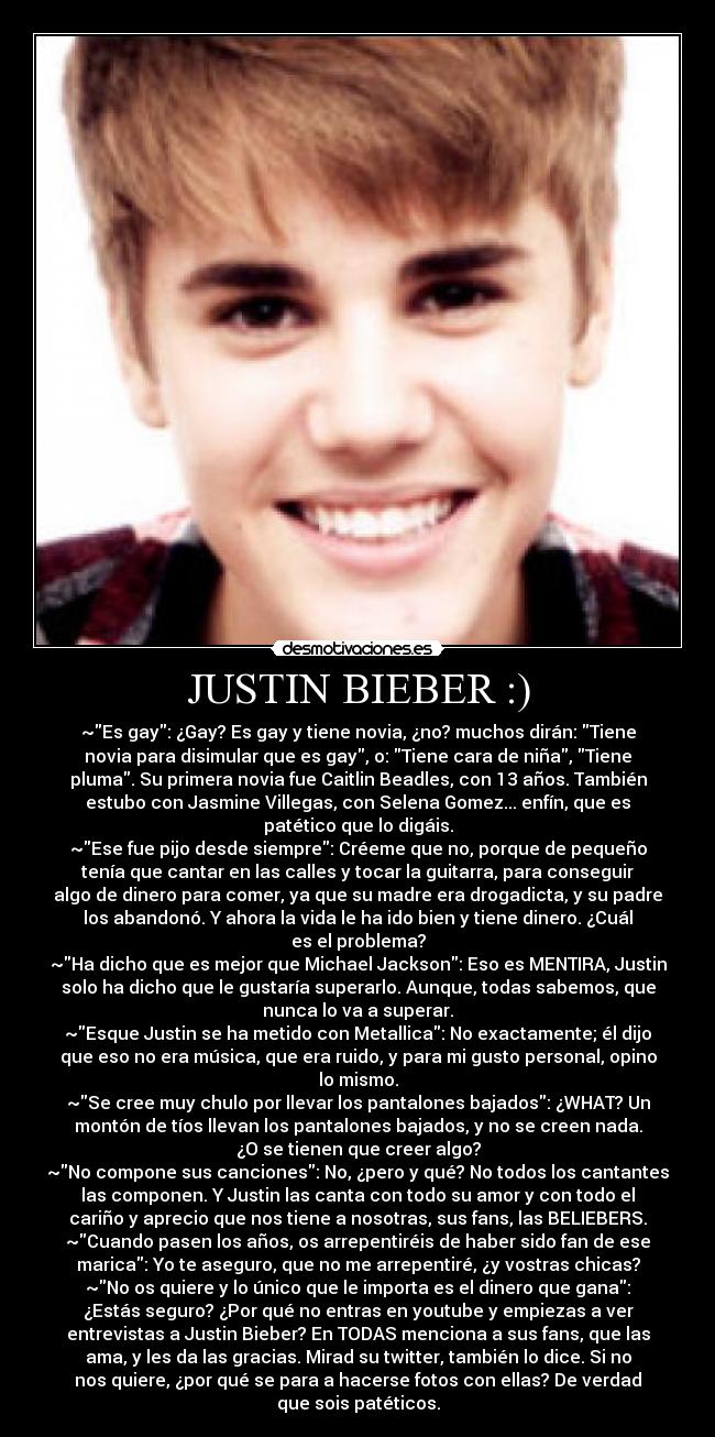 JUSTIN BIEBER :) - ~Es gay: ¿Gay? Es gay y tiene novia, ¿no? muchos dirán: Tiene
novia para disimular que es gay, o: Tiene cara de niña, Tiene
pluma. Su primera novia fue Caitlin Beadles, con 13 años. También
estubo con Jasmine Villegas, con Selena Gomez... enfín, que es
patético que lo digáis.
~Ese fue pijo desde siempre: Créeme que no, porque de pequeño
tenía que cantar en las calles y tocar la guitarra, para conseguir
algo de dinero para comer, ya que su madre era drogadicta, y su padre
los abandonó. Y ahora la vida le ha ido bien y tiene dinero. ¿Cuál
es el problema?
~Ha dicho que es mejor que Michael Jackson: Eso es MENTIRA, Justin
solo ha dicho que le gustaría superarlo. Aunque, todas sabemos, que
nunca lo va a superar.
~Esque Justin se ha metido con Metallica: No exactamente; él dijo
que eso no era música, que era ruido, y para mi gusto personal, opino
lo mismo.
~Se cree muy chulo por llevar los pantalones bajados: ¿WHAT? Un
montón de tíos llevan los pantalones bajados, y no se creen nada.
¿O se tienen que creer algo?
~No compone sus canciones: No, ¿pero y qué? No todos los cantantes
las componen. Y Justin las canta con todo su amor y con todo el
cariño y aprecio que nos tiene a nosotras, sus fans, las BELIEBERS.
~Cuando pasen los años, os arrepentiréis de haber sido fan de ese
marica: Yo te aseguro, que no me arrepentiré, ¿y vostras chicas?
~No os quiere y lo único que le importa es el dinero que gana:
¿Estás seguro? ¿Por qué no entras en youtube y empiezas a ver
entrevistas a Justin Bieber? En TODAS menciona a sus fans, que las
ama, y les da las gracias. Mirad su twitter, también lo dice. Si no
nos quiere, ¿por qué se para a hacerse fotos con ellas? De verdad
que sois patéticos.