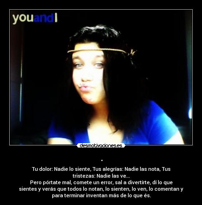 . - Tu dolor: Nadie lo siente, Tus alegrías: Nadie las nota, Tus
tristezas: Nadie las ve...
Pero pórtate mal, comete un error, sal a divertírte, dí lo que
sientes y verás que todos lo notan, lo sienten, lo ven, lo comentan y
para terminar inventan más de lo que és.