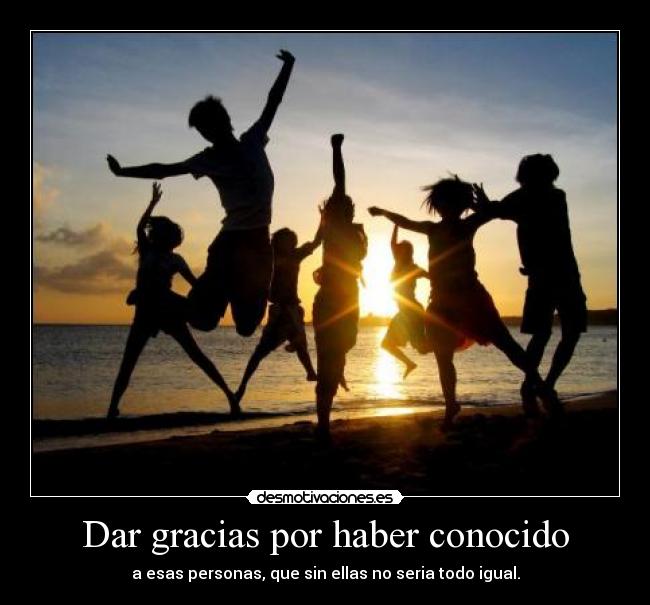 Dar gracias por haber conocido - a esas personas, que sin ellas no seria todo igual.