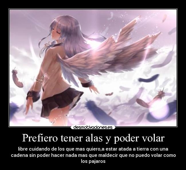 Prefiero tener alas y poder volar - libre cuidando de los que mas quiero,a estar atada a tierra con una
cadena sin poder hacer nada mas que maldecir que no puedo volar como
los pajaros