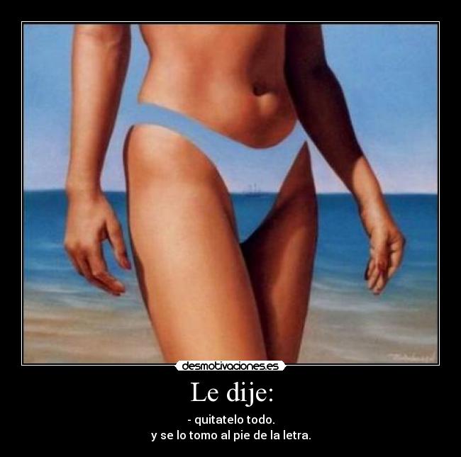 Le dije: - - quitatelo todo.
y se lo tomo al pie de la letra.