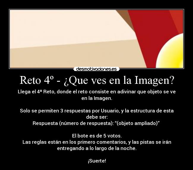 Reto 4º - ¿Que ves en la Imagen? - Llega el 4º Reto, donde el reto consiste en adivinar que objeto se ve
en la Imagen.

Solo se permiten 3 respuestas por Usuario, y la estructura de esta
debe ser:
Respuesta (número de respuesta): “(objeto ampliado)” 

El bote es de 5 votos.
Las reglas están en los primero comentarios, y las pistas se irán
entregando a lo largo de la noche.

¡Suerte!