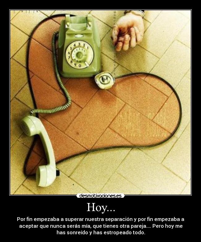 Hoy... - Por fin empezaba a superar nuestra separación y por fin empezaba a
aceptar que nunca serás mía, que tienes otra pareja.... Pero hoy me
has sonreído y has estropeado todo.