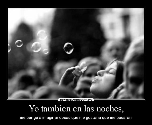 Yo tambien en las noches, - me pongo a imaginar cosas que me gustaria que me pasaran.