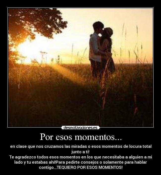Por esos momentos... - en clase que nos cruzamos las miradas o esos momentos de locura total
junto a ti!
Te agradezco todos esos momentos en los que necesitaba a alguien a mi
lado y tu estabas ahí!Para pedirte consejos o solamente para hablar
contigo...TEQUIERO POR ESOS MOMENTOS!