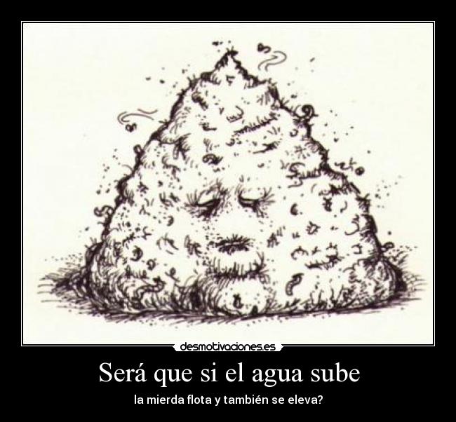 Será que si el agua sube - la mierda flota y también se eleva?