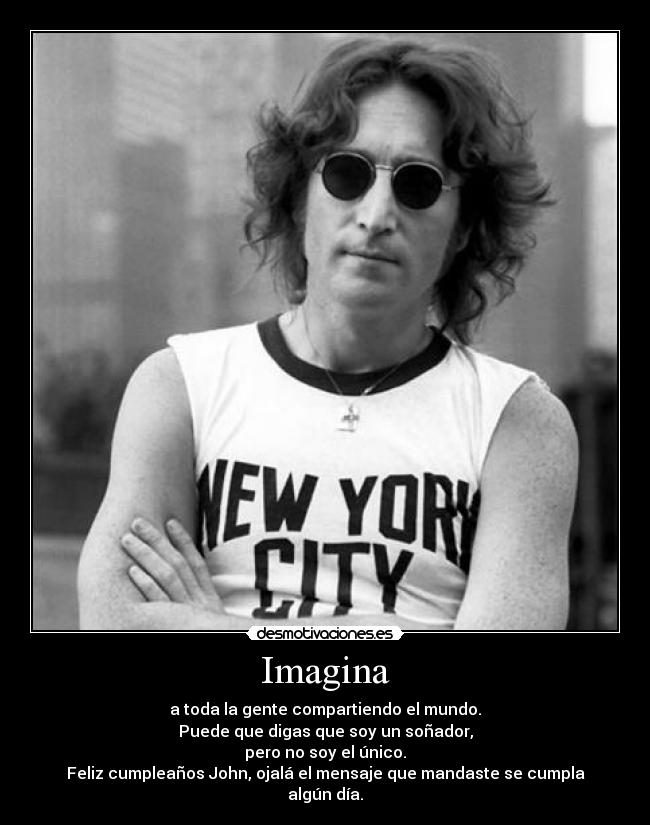 Imagina - a toda la gente compartiendo el mundo.
Puede que digas que soy un soñador,
pero no soy el único.
Feliz cumpleaños John, ojalá el mensaje que mandaste se cumpla algún día.