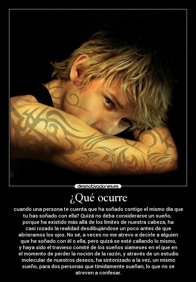 ¿Qué ocurre - cuando una persona te cuenta que ha soñado contigo el mismo día que
tu has soñado con ella? Quizá no deba considerarse un sueño,
porque ha existido más allá de los límites de nuestra cabeza, ha
casi rozado la realidad desdibujándose un poco antes de que
abrieramos los ojos. No sé, a veces no me atrevo a decirle a alguien
que he soñado con él o ella, pero quizá se esté callando lo mismo,
y haya sido el travieso comité de los sueños siameses en el que en
el momento de perder la noción de la razón, y através de un estudio
molecular de nuestros deseos, ha sintonizado a la vez, un mismo
sueño, para dos personas que tímidamente sueñan, lo que no se
atreven a confesar.